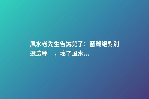 風水老先生告誡兒子：窗簾絕對別選這種，壞了風水，房主一生難富